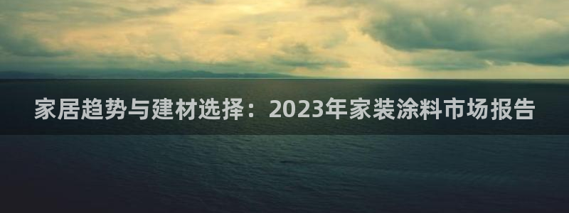 和记平台登陆：家居趋势与建材选择：2023年家装涂料市场报告