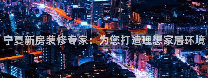 和记最新官方网址：宁夏新房装修专家：为您打造理想家居环境